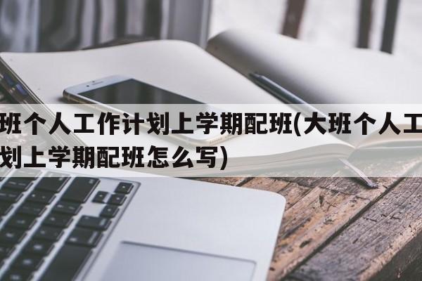 大班个人工作计划上学期配班(大班个人工作计划上学期配班怎么写)